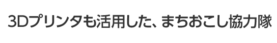3Dプリンタも活用した、まちおこし協力隊