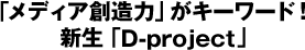 「メディア創造力」がキーワード！新生『D-project』